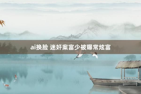 ai换脸 迷奸案富少被曝常炫富