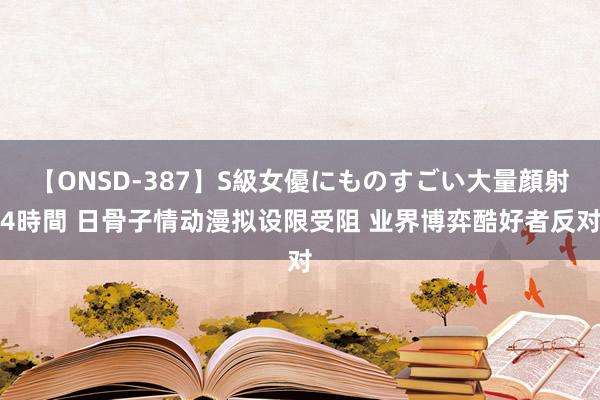 【ONSD-387】S級女優にものすごい大量顔射4時間 日骨子情动漫拟设限受阻 业界博弈酷好者反对