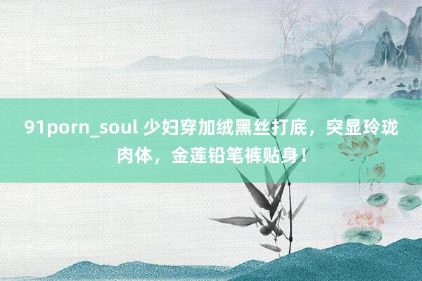 91porn_soul 少妇穿加绒黑丝打底，突显玲珑肉体，金莲铅笔裤贴身！