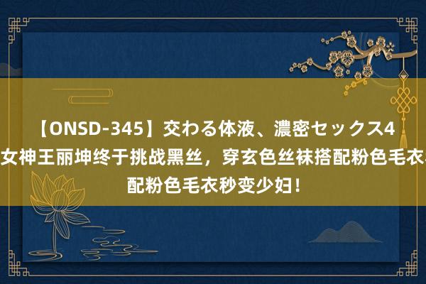 【ONSD-345】交わる体液、濃密セックス4時間 素颜女神王丽坤终于挑战黑丝，穿玄色丝袜搭配粉色毛衣秒变少妇！