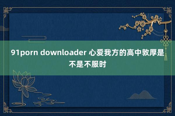 91porn downloader 心爱我方的高中敦厚是不是不服时