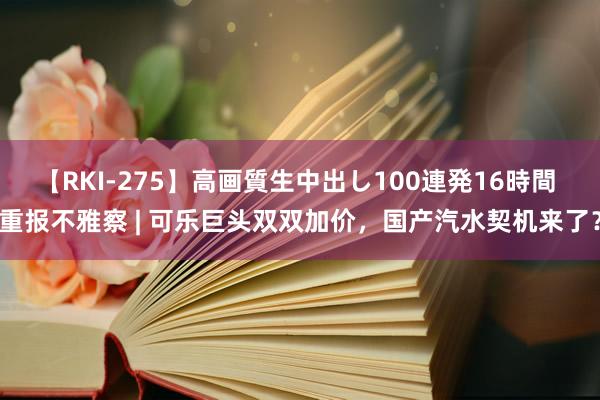 【RKI-275】高画質生中出し100連発16時間 重报不雅察 | 可乐巨头双双加价，国产汽水契机来了？