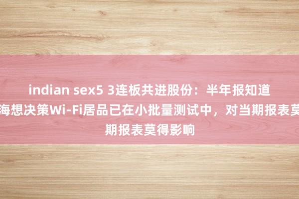 indian sex5 3连板共进股份：半年报知道的国产海想决策Wi-Fi居品已在小批量测试中，对当期报表莫得影响