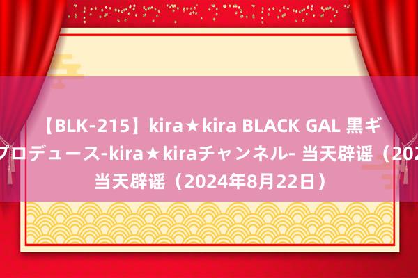 【BLK-215】kira★kira BLACK GAL 黒ギャル・EMIRIプロデュース-kira★kiraチャンネル- 当天辟谣（2024年8月22日）