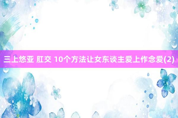 三上悠亚 肛交 10个方法让女东谈主爱上作念爱(2)