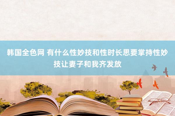 韩国全色网 有什么性妙技和性时长思要掌持性妙技让妻子和我齐发放