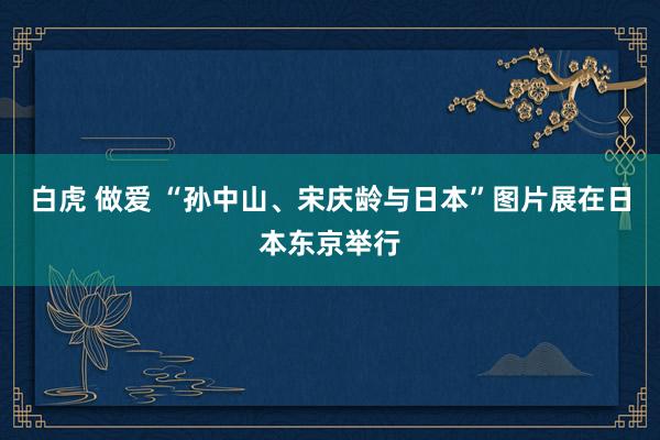 白虎 做爱 “孙中山、宋庆龄与日本”图片展在日本东京举行