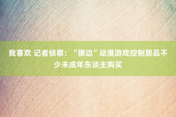 我喜欢 记者侦察：“擦边”动漫游戏控制居品不少未成年东谈主购买