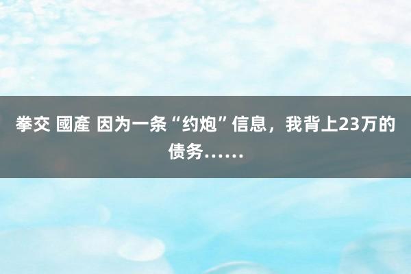 拳交 國產 因为一条“约炮”信息，我背上23万的债务……