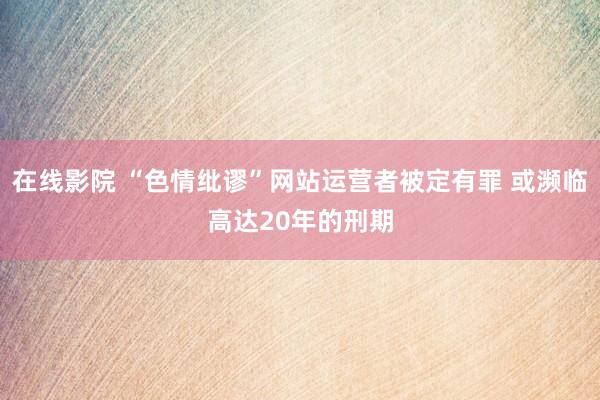 在线影院 “色情纰谬”网站运营者被定有罪 或濒临高达20年的刑期