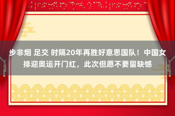 步非烟 足交 时隔20年再胜好意思国队！中国女排迎奥运开门红，此次但愿不要留缺憾