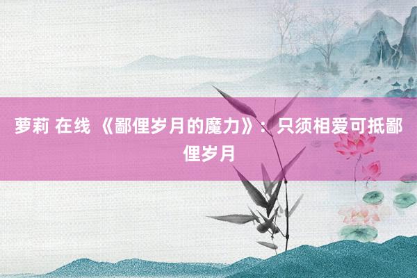 萝莉 在线 《鄙俚岁月的魔力》：只须相爱可抵鄙俚岁月