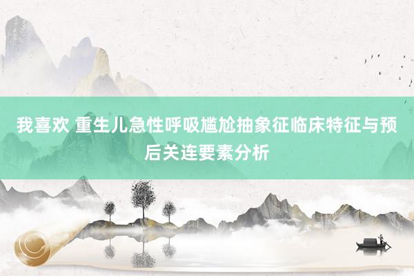 我喜欢 重生儿急性呼吸尴尬抽象征临床特征与预后关连要素分析