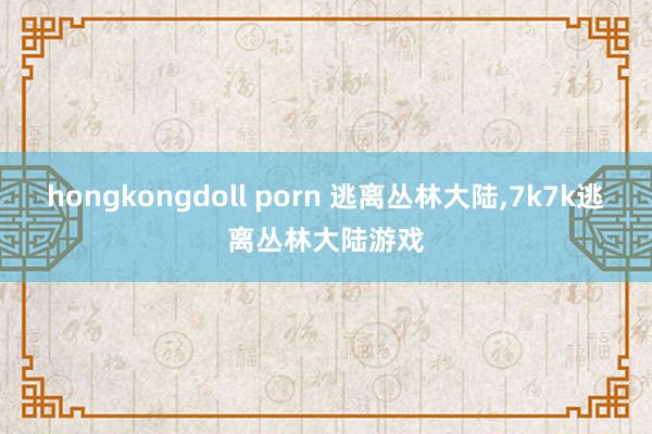 hongkongdoll porn 逃离丛林大陆，7k7k逃离丛林大陆游戏