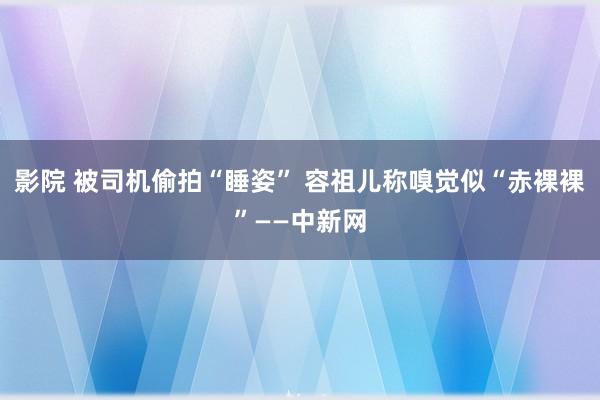 影院 被司机偷拍“睡姿” 容祖儿称嗅觉似“赤裸裸”——中新网