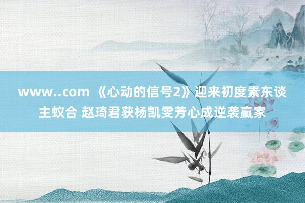 www..com 《心动的信号2》迎来初度素东谈主蚁合 赵琦君获杨凯雯芳心成逆袭赢家