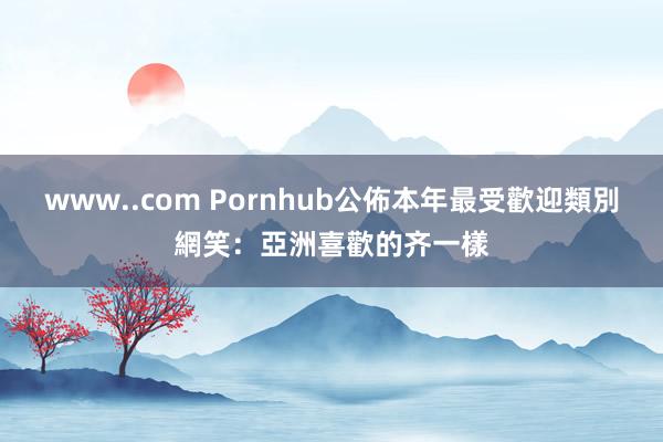 www..com Pornhub公佈本年最受歡迎類別　網笑：亞洲喜歡的齐一樣