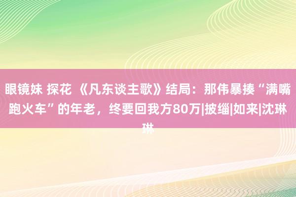 眼镜妹 探花 《凡东谈主歌》结局：那伟暴揍“满嘴跑火车”的年老，终要回我方80万|披缁|如来|沈琳