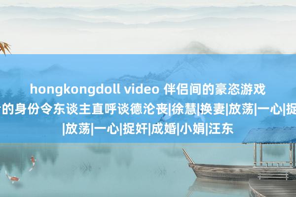 hongkongdoll video 伴侣间的豪恣游戏曝光，背后组织者的身份令东谈主直呼谈德沦丧|徐慧|换妻|放荡|一心|捉奸|成婚|小娟|汪东