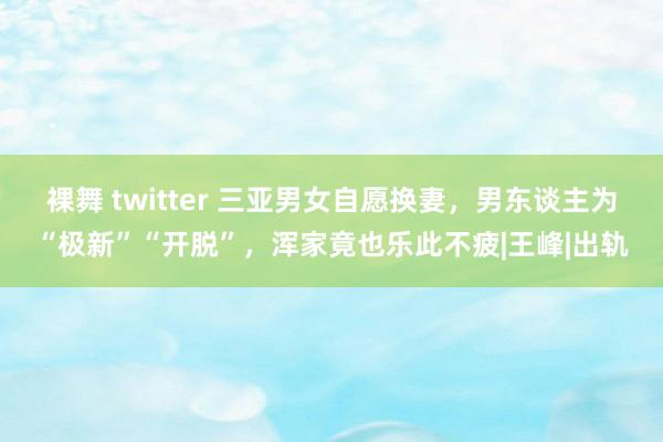 裸舞 twitter 三亚男女自愿换妻，男东谈主为“极新”“开脱”，浑家竟也乐此不疲|王峰|出轨