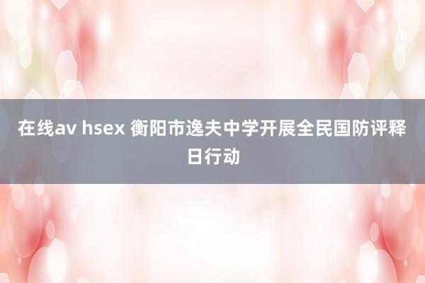 在线av hsex 衡阳市逸夫中学开展全民国防评释日行动