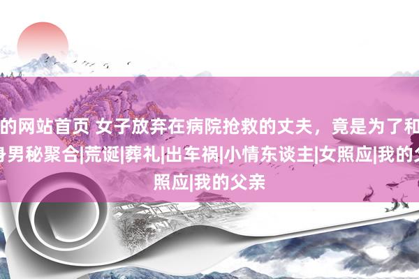 的网站首页 女子放弃在病院抢救的丈夫，竟是为了和贴身男秘聚合|荒诞|葬礼|出车祸|小情东谈主|女照应|我的父亲