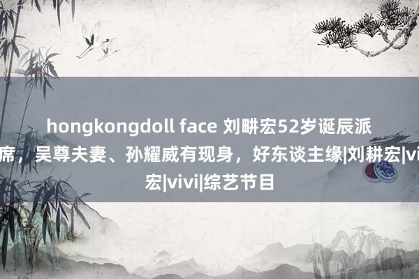 hongkongdoll face 刘畊宏52岁诞辰派对众明星出席，吴尊夫妻、孙耀威有现身，好东谈主缘|刘耕宏|vivi|综艺节目