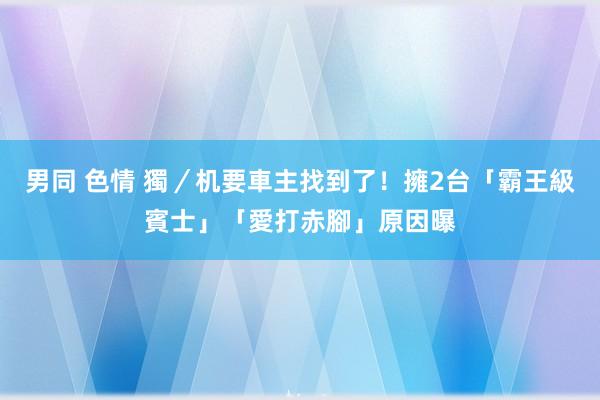 男同 色情 獨／机要車主找到了！擁2台「霸王級賓士」　「愛打赤腳」原因曝