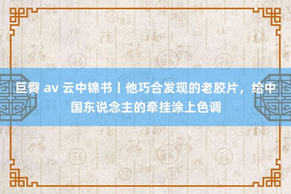 巨臀 av 云中锦书丨他巧合发现的老胶片，给中国东说念主的牵挂涂上色调