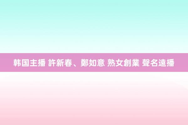 韩国主播 許新春、鄭如意 熟女創業 聲名遠播