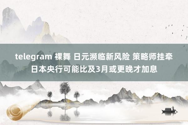 telegram 裸舞 日元濒临新风险 策略师挂牵日本央行可能比及3月或更晚才加息