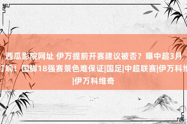 西瓜影院网址 伊万提前开赛建议被否？曝中超3月初打响！国脚18强赛景色难保证|国足|中超联赛|伊万科维奇