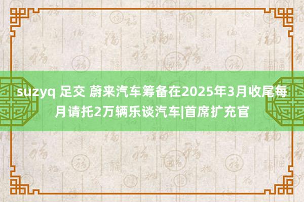 suzyq 足交 蔚来汽车筹备在2025年3月收尾每月请托2万辆乐谈汽车|首席扩充官