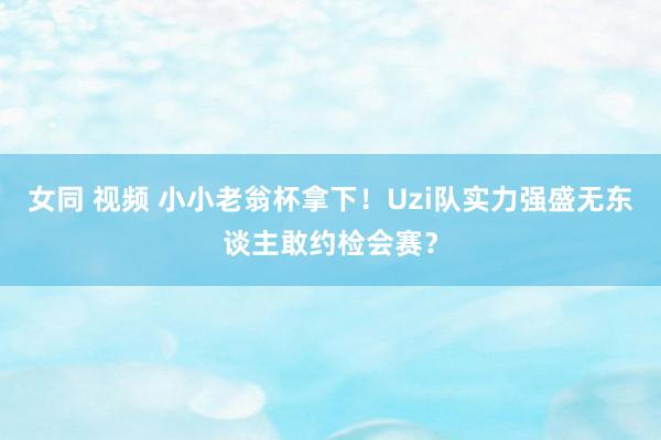 女同 视频 小小老翁杯拿下！Uzi队实力强盛无东谈主敢约检会赛？