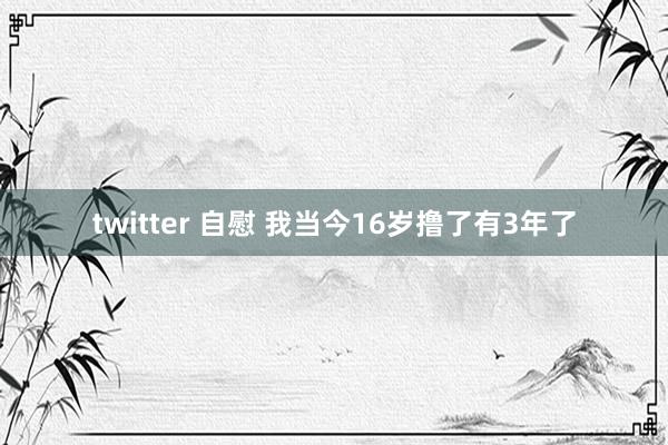 twitter 自慰 我当今16岁撸了有3年了