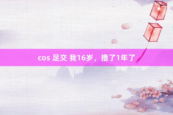 cos 足交 我16岁，撸了1年了